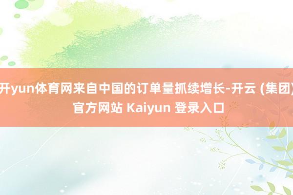 开yun体育网来自中国的订单量抓续增长-开云 (集团) 官方网站 Kaiyun 登录入口