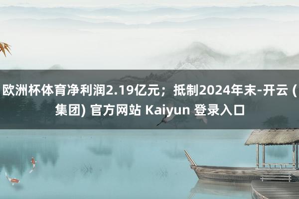 欧洲杯体育净利润2.19亿元;抵制2024年末-开云 (集团) 官方网站 Kaiyun 登录入口