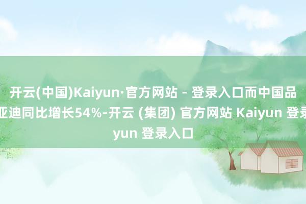 开云(中国)Kaiyun·官方网站 - 登录入口而中国品牌比亚迪同比增长54%-开云 (集团) 官方网站 Kaiyun 登录入口