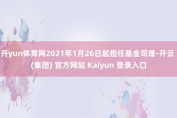 开yun体育网2021年1月26日起担任基金司理-开云 (集团) 官方网站 Kaiyun 登录入口