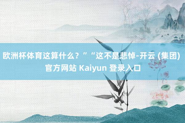 欧洲杯体育这算什么？”“这不是悲悼-开云 (集团) 官方网站 Kaiyun 登录入口