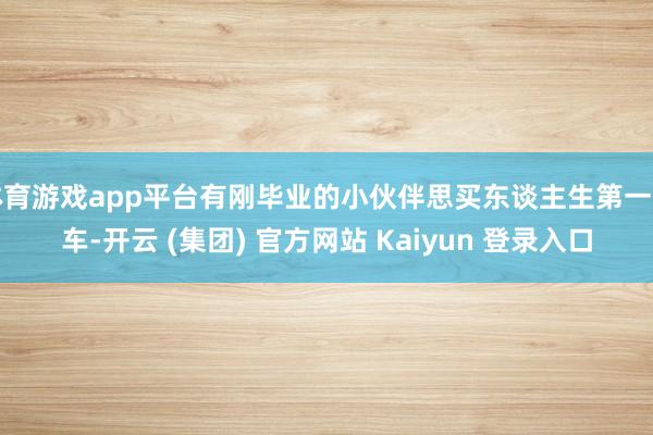 体育游戏app平台有刚毕业的小伙伴思买东谈主生第一辆车-开云 (集团) 官方网站 Kaiyun 登录入口