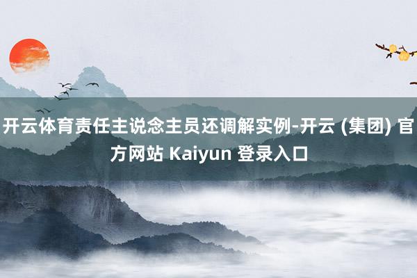 开云体育责任主说念主员还调解实例-开云 (集团) 官方网站 Kaiyun 登录入口