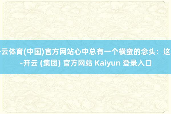 开云体育(中国)官方网站心中总有一个横蛮的念头：这里-开云 (集团) 官方网站 Kaiyun 登录入口
