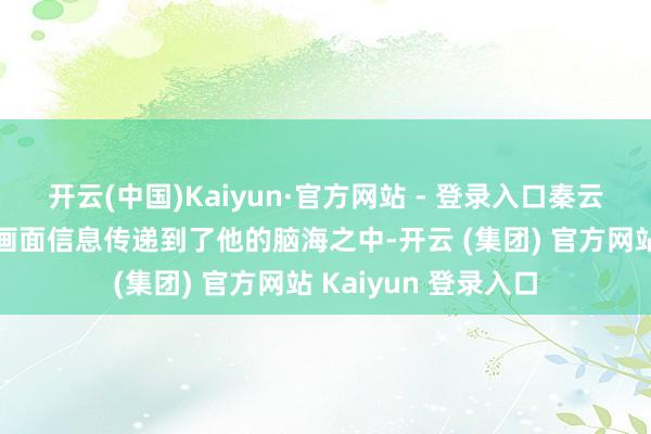 开云(中国)Kaiyun·官方网站 - 登录入口秦云只嗅觉无数的挂念画面信息传递到了他的脑海之中-开云 (集团) 官方网站 Kaiyun 登录入口