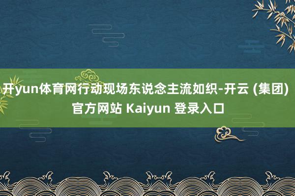 开yun体育网行动现场东说念主流如织-开云 (集团) 官方网站 Kaiyun 登录入口