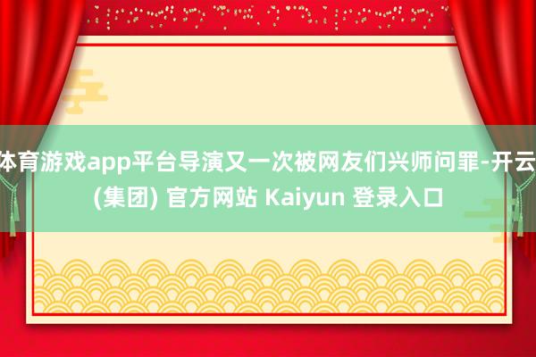 体育游戏app平台导演又一次被网友们兴师问罪-开云 (集团) 官方网站 Kaiyun 登录入口