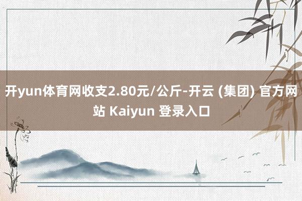 开yun体育网收支2.80元/公斤-开云 (集团) 官方网站 Kaiyun 登录入口