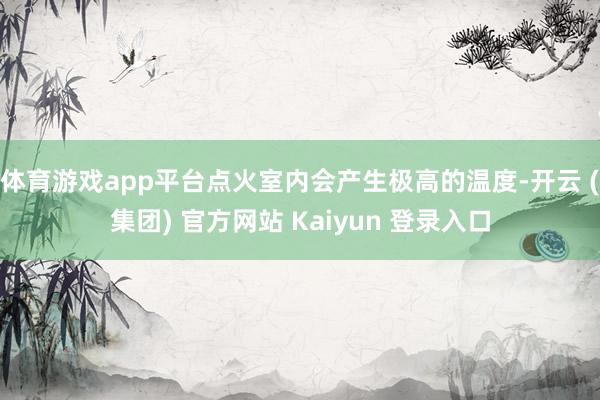 体育游戏app平台点火室内会产生极高的温度-开云 (集团) 官方网站 Kaiyun 登录入口