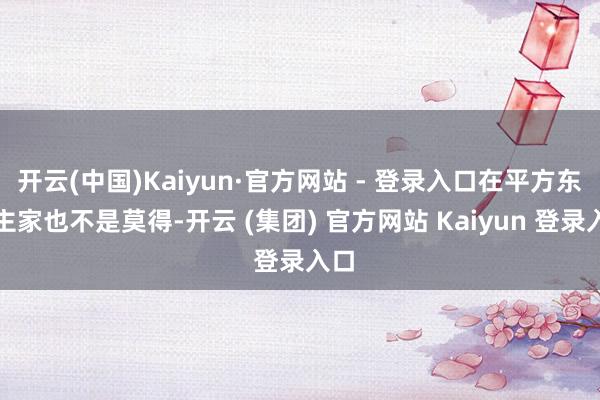 开云(中国)Kaiyun·官方网站 - 登录入口在平方东谈主家也不是莫得-开云 (集团) 官方网站 Kaiyun 登录入口