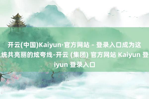 开云(中国)Kaiyun·官方网站 - 登录入口成为这条路上统共亮丽的炫夸线-开云 (集团) 官方网站 Kaiyun 登录入口