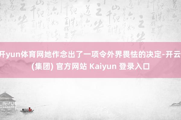 开yun体育网她作念出了一项令外界畏怯的决定-开云 (集团) 官方网站 Kaiyun 登录入口