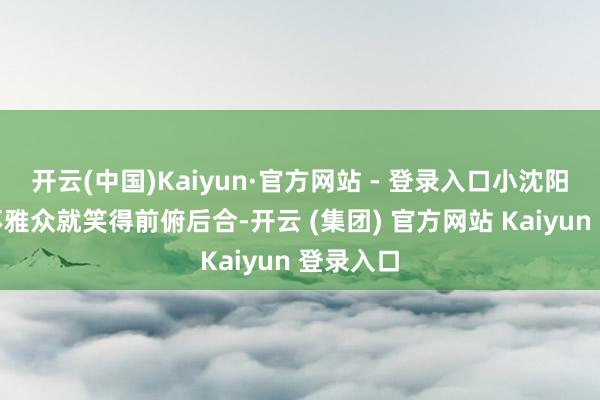 开云(中国)Kaiyun·官方网站 - 登录入口小沈阳一启齿不雅众就笑得前俯后合-开云 (集团) 官方网站 Kaiyun 登录入口