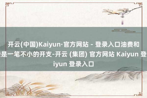 开云(中国)Kaiyun·官方网站 - 登录入口油费和过路费是一笔不小的开支-开云 (集团) 官方网站 Kaiyun 登录入口