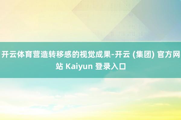 开云体育营造转移感的视觉成果-开云 (集团) 官方网站 Kaiyun 登录入口