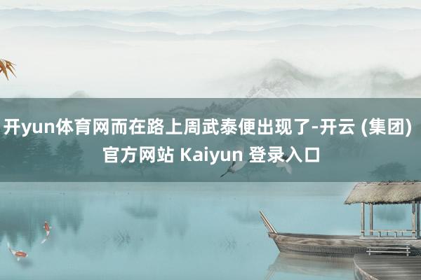 开yun体育网而在路上周武泰便出现了-开云 (集团) 官方网站 Kaiyun 登录入口