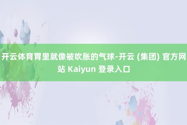 开云体育胃里就像被吹胀的气球-开云 (集团) 官方网站 Kaiyun 登录入口
