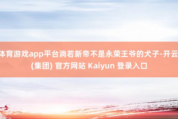 体育游戏app平台淌若新帝不是永荣王爷的犬子-开云 (集团) 官方网站 Kaiyun 登录入口
