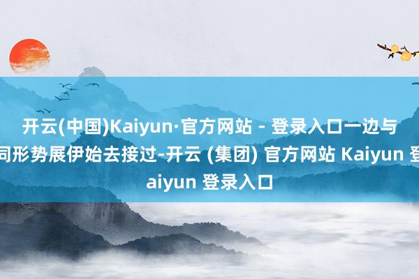 开云(中国)Kaiyun·官方网站 - 登录入口一边与曹云金同形势展伊始去接过-开云 (集团) 官方网站 Kaiyun 登录入口