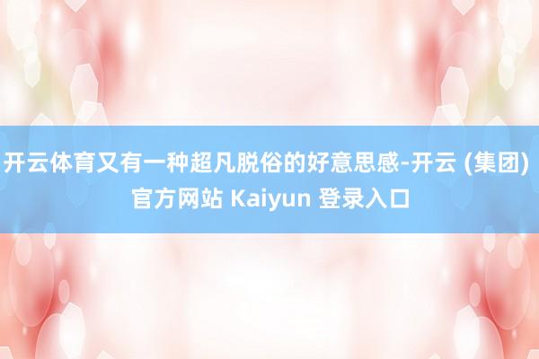 开云体育又有一种超凡脱俗的好意思感-开云 (集团) 官方网站 Kaiyun 登录入口
