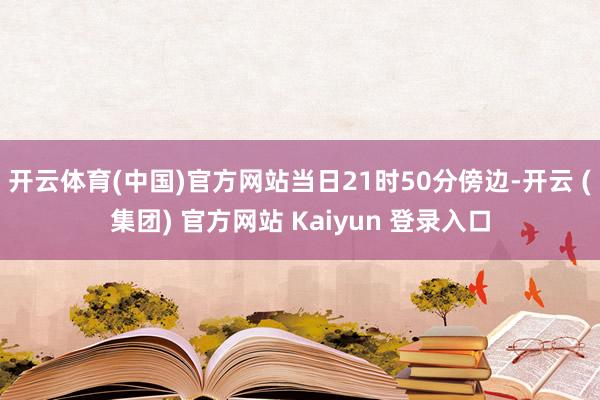 开云体育(中国)官方网站当日21时50分傍边-开云 (集团) 官方网站 Kaiyun 登录入口