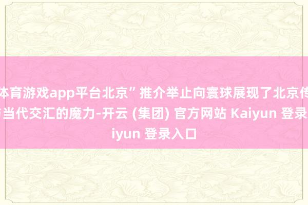体育游戏app平台北京”推介举止向寰球展现了北京传统与当代交汇的魔力-开云 (集团) 官方网站 Kaiyun 登录入口