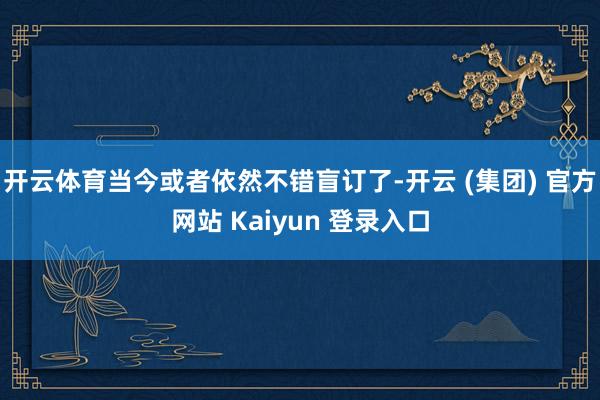 开云体育当今或者依然不错盲订了-开云 (集团) 官方网站 Kaiyun 登录入口