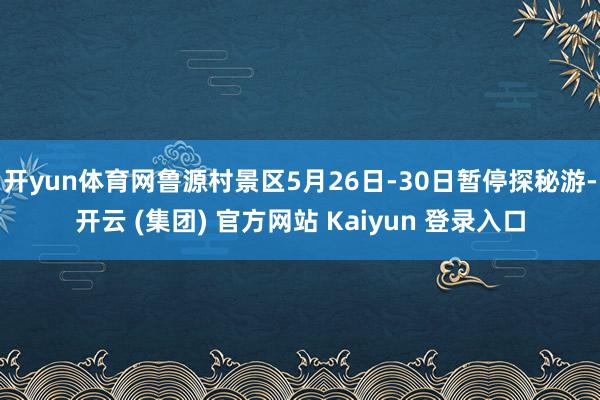 开yun体育网鲁源村景区5月26日-30日暂停探秘游-开云 (集团) 官方网站 Kaiyun 登录入口