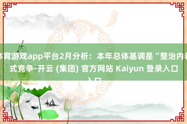 体育游戏app平台2月分析：本年总体基调是“整治内卷式竞争-开云 (集团) 官方网站 Kaiyun 登录入口