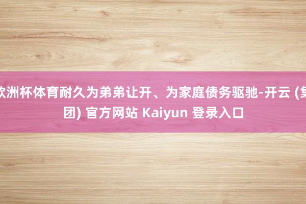 欧洲杯体育耐久为弟弟让开、为家庭债务驱驰-开云 (集团) 官方网站 Kaiyun 登录入口