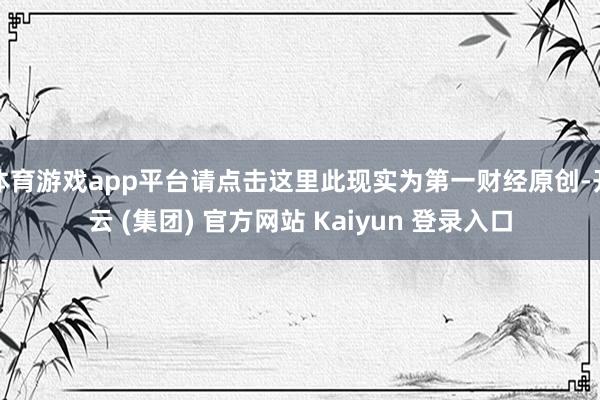 体育游戏app平台请点击这里此现实为第一财经原创-开云 (集团) 官方网站 Kaiyun 登录入口