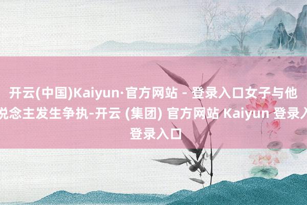 开云(中国)Kaiyun·官方网站 - 登录入口女子与他东说念主发生争执-开云 (集团) 官方网站 Kaiyun 登录入口