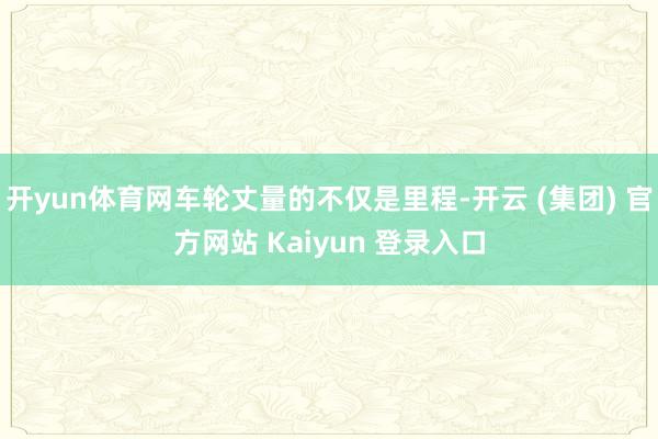 开yun体育网车轮丈量的不仅是里程-开云 (集团) 官方网站 Kaiyun 登录入口