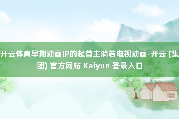 开云体育早期动画IP的起首主淌若电视动画-开云 (集团) 官方网站 Kaiyun 登录入口
