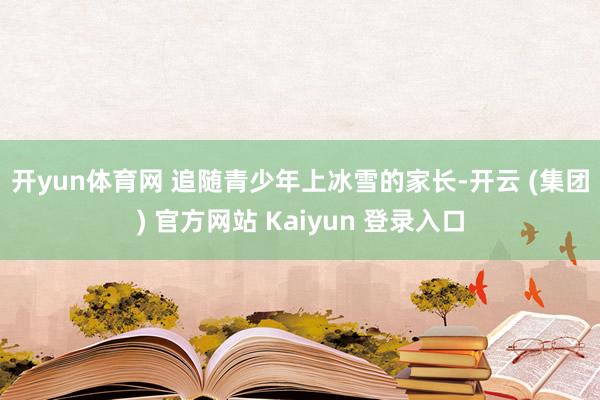 开yun体育网 追随青少年上冰雪的家长-开云 (集团) 官方网站 Kaiyun 登录入口