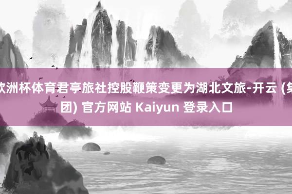 欧洲杯体育君亭旅社控股鞭策变更为湖北文旅-开云 (集团) 官方网站 Kaiyun 登录入口