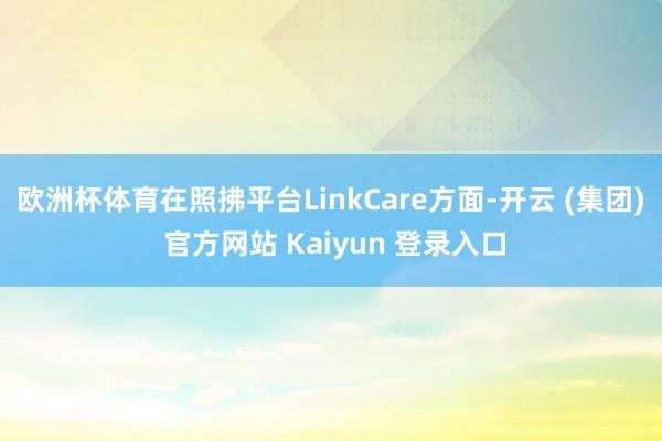 欧洲杯体育在照拂平台LinkCare方面-开云 (集团) 官方网站 Kaiyun 登录入口