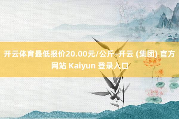开云体育最低报价20.00元/公斤-开云 (集团) 官方网站 Kaiyun 登录入口