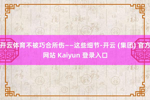 开云体育不被巧合所伤——这些细节-开云 (集团) 官方网站 Kaiyun 登录入口