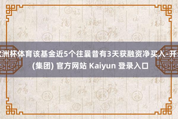 欧洲杯体育该基金近5个往曩昔有3天获融资净买入-开云 (集团) 官方网站 Kaiyun 登录入口
