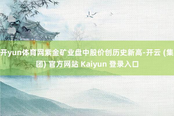 开yun体育网紫金矿业盘中股价创历史新高-开云 (集团) 官方网站 Kaiyun 登录入口