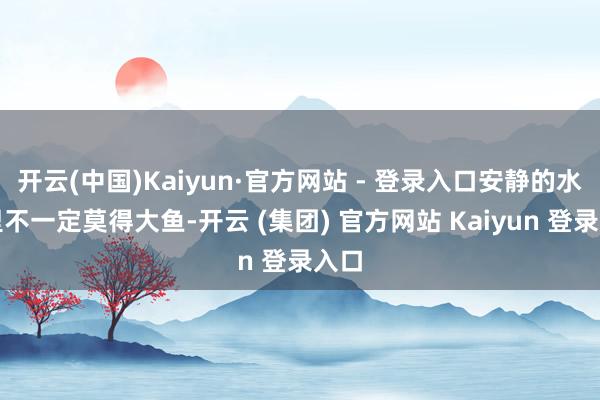 开云(中国)Kaiyun·官方网站 - 登录入口安静的水池里不一定莫得大鱼-开云 (集团) 官方网站 Kaiyun 登录入口