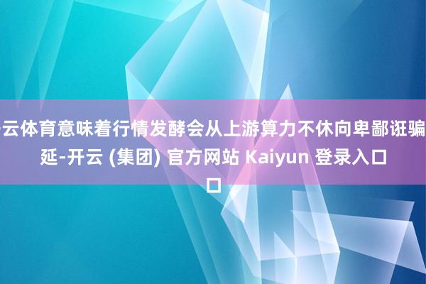 开云体育意味着行情发酵会从上游算力不休向卑鄙诳骗蔓延-开云 (集团) 官方网站 Kaiyun 登录入口