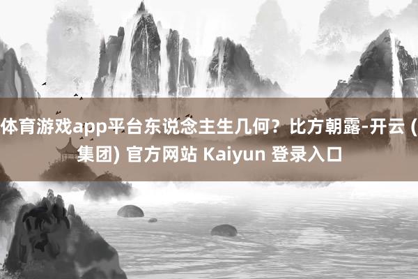 体育游戏app平台东说念主生几何？比方朝露-开云 (集团) 官方网站 Kaiyun 登录入口