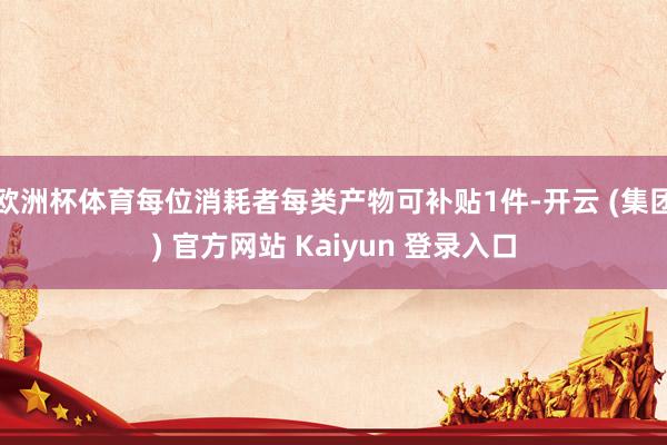 欧洲杯体育每位消耗者每类产物可补贴1件-开云 (集团) 官方网站 Kaiyun 登录入口