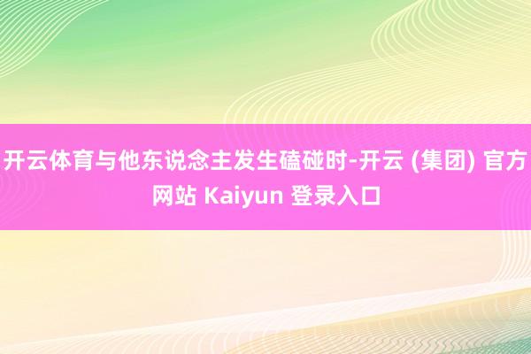 开云体育与他东说念主发生磕碰时-开云 (集团) 官方网站 Kaiyun 登录入口