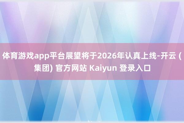 体育游戏app平台展望将于2026年认真上线-开云 (集团) 官方网站 Kaiyun 登录入口