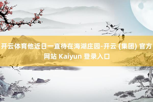 开云体育他近日一直待在海湖庄园-开云 (集团) 官方网站 Kaiyun 登录入口