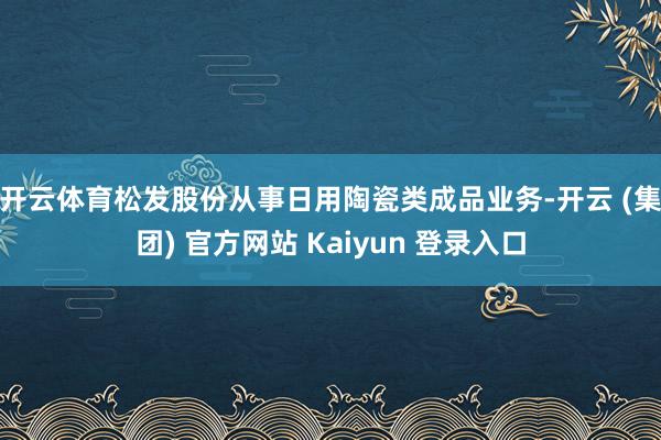 开云体育 松发股份从事日用陶瓷类成品业务-开云 (集团) 官方网站 Kaiyun 登录入口
