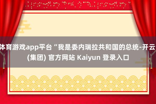 体育游戏app平台“我是委内瑞拉共和国的总统-开云 (集团) 官方网站 Kaiyun 登录入口